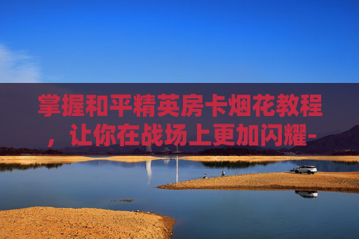 掌握和平精英房卡烟花教程,让你在战场上更加闪耀-和平精英房卡怎么玩 掌握和平精英房卡烟花教程,让你在战场上更加闪耀-和平精英房卡怎么玩