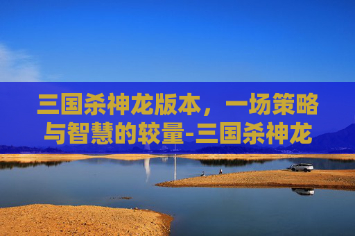 三国杀神龙版本,一场策略与智慧的较量-三国杀神龙版本有哪些 三国杀神龙版本,一场策略与智慧的较量-三国杀神龙版本有哪些