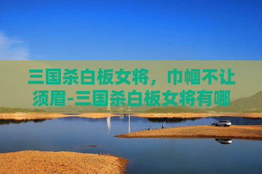 三国杀白板女将，巾帼不让须眉-三国杀白板女将有哪些