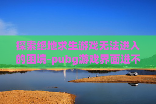 探索绝地求生游戏无法进入的困境-pubg游戏界面进不去 探索绝地求生游戏无法进入的困境-pubg游戏界面进不去
