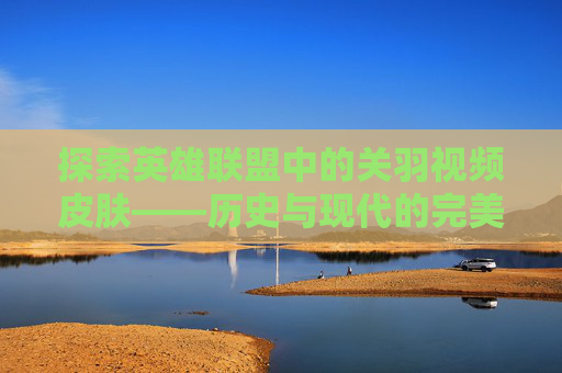 探索英雄联盟中的关羽视频皮肤——历史与现代的完美融合-lol关羽视频皮肤大全 探索英雄联盟中的关羽视频皮肤——历史与现代的完美融合-lol关羽视频皮肤大全