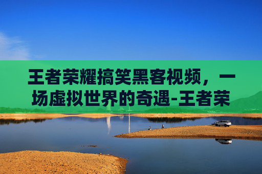 王者荣耀搞笑黑客视频,一场虚拟世界的奇遇-王者荣耀搞笑黑客视频大全 王者荣耀搞笑黑客视频,一场虚拟世界的奇遇-王者荣耀搞笑黑客视频大全