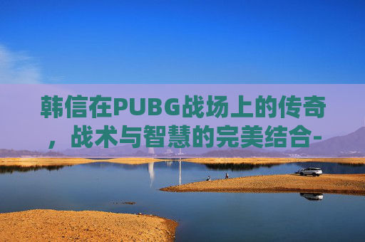 韩信在PUBG战场上的传奇,战术与智慧的完美结合-韩信胯下之耻的典故是什么 韩信在PUBG战场上的传奇,战术与智慧的完美结合-韩信胯下之耻的典故是什么