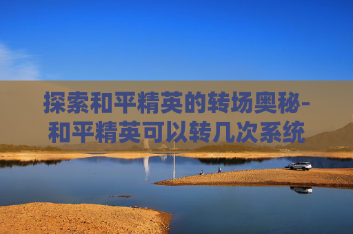 探索和平精英的转场奥秘-和平精英可以转几次系统 探索和平精英的转场奥秘-和平精英可以转几次系统