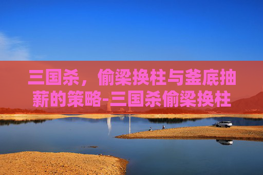 三国杀,偷梁换柱与釜底抽薪的策略-三国杀偷梁换柱和釜底抽薪用不了 三国杀,偷梁换柱与釜底抽薪的策略-三国杀偷梁换柱和釜底抽薪用不了
