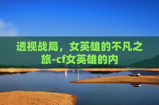 透视战局,女英雄的不凡之旅-cf女英雄的内 透视战局,女英雄的不凡之旅-cf女英雄的内