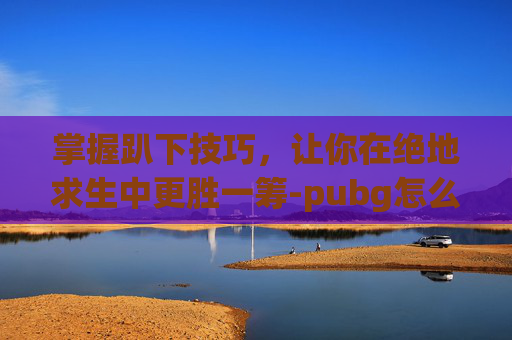 掌握趴下技巧,让你在绝地求生中更胜一筹-pubg怎么调日服 掌握趴下技巧,让你在绝地求生中更胜一筹-pubg怎么调日服