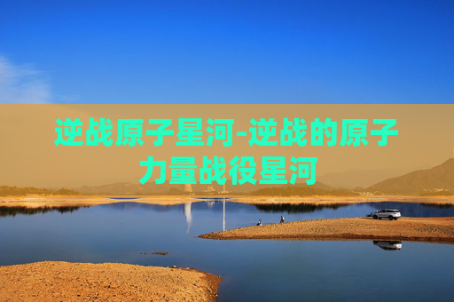 逆战原子星河-逆战的原子力量战役星河 逆战原子星河-逆战的原子力量战役星河