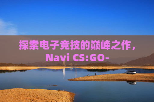 探索电子竞技的巅峰之作,Navi CS:GO- 探索电子竞技的巅峰之作,Navi CS:GO-