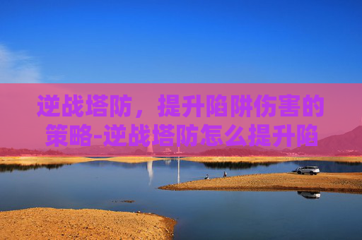 逆战塔防，提升陷阱伤害的策略-逆战塔防怎么提升陷阱伤害值