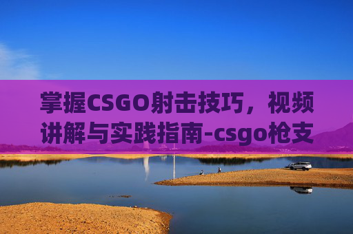 掌握CSGO射击技巧,视频讲解与实践指南-csgo枪支射击视频 掌握CSGO射击技巧,视频讲解与实践指南-csgo枪支射击视频