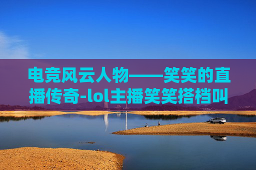 电竞风云人物——笑笑的直播传奇-lol主播笑笑搭档叫什么 电竞风云人物——笑笑的直播传奇-lol主播笑笑搭档叫什么