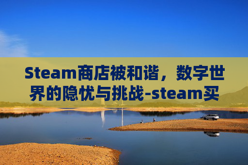Steam商店被和谐，数字世界的隐忧与挑战-steam买的游戏被和谐