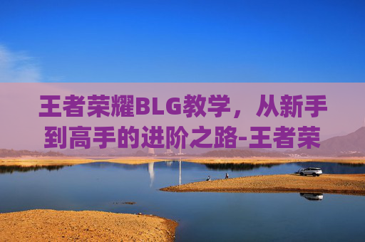 王者荣耀BLG教学，从新手到高手的进阶之路-王者荣耀bp教学