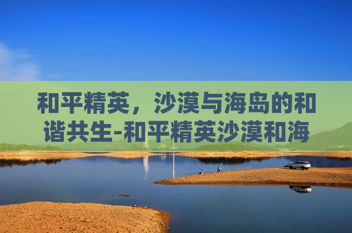 和平精英,沙漠与海岛的和谐共生-和平精英沙漠和海岛哪个大 和平精英,沙漠与海岛的和谐共生-和平精英沙漠和海岛哪个大