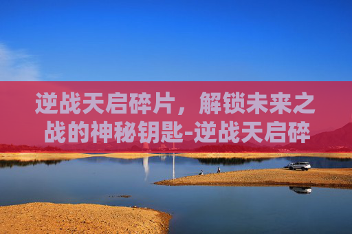 逆战天启碎片,解锁未来之战的神秘钥匙-逆战天启碎片多少钱 逆战天启碎片,解锁未来之战的神秘钥匙-逆战天启碎片多少钱