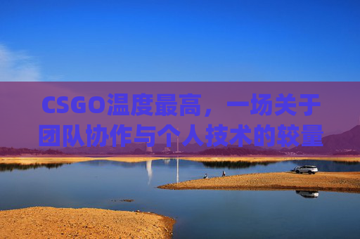 CSGO温度最高,一场关于团队协作与个人技术的较量-csgo温度多少正常 CSGO温度最高,一场关于团队协作与个人技术的较量-csgo温度多少正常