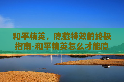 和平精英,隐藏特效的终极指南-和平精英怎么才能隐藏特效视频 和平精英,隐藏特效的终极指南-和平精英怎么才能隐藏特效视频