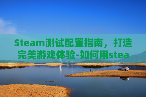Steam测试配置指南，打造完美游戏体验-如何用steam检测配置够不够