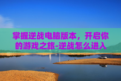 掌握逆战电脑版本,开启你的游戏之旅-逆战怎么进入电脑版本界面 掌握逆战电脑版本,开启你的游戏之旅-逆战怎么进入电脑版本界面