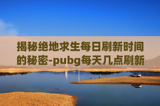 揭秘绝地求生每日刷新时间的秘密-pubg每天几点刷新任务 揭秘绝地求生每日刷新时间的秘密-pubg每天几点刷新任务