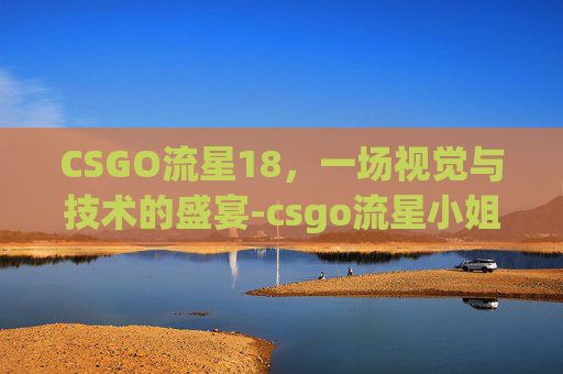 CSGO流星18,一场视觉与技术的盛宴-csgo流星小姐姐 CSGO流星18,一场视觉与技术的盛宴-csgo流星小姐姐