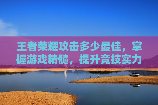王者荣耀攻击多少最佳，掌握游戏精髓，提升竞技实力-王者荣耀攻击多少最佳一点