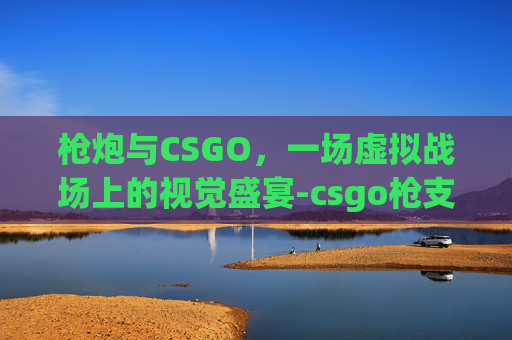 枪炮与CSGO,一场虚拟战场上的视觉盛宴-csgo枪支射击视频 枪炮与CSGO,一场虚拟战场上的视觉盛宴-csgo枪支射击视频