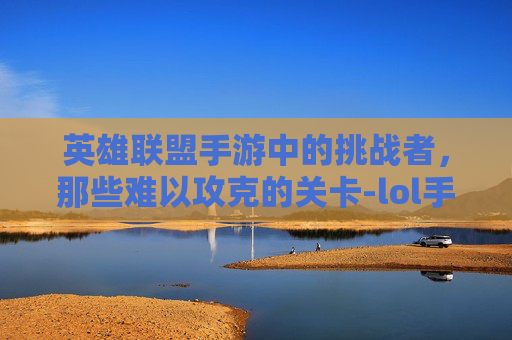 英雄联盟手游中的挑战者,那些难以攻克的关卡-lol手游最难的游戏是什么 英雄联盟手游中的挑战者,那些难以攻克的关卡-lol手游最难的游戏是什么
