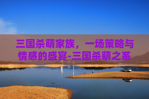 三国杀萌家族,一场策略与情感的盛宴-三国杀萌之系列 三国杀萌家族,一场策略与情感的盛宴-三国杀萌之系列