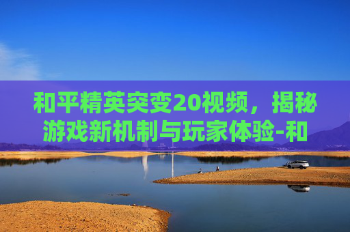 和平精英突变20视频,揭秘游戏新机制与玩家体验-和平精英突变视频3 和平精英突变20视频,揭秘游戏新机制与玩家体验-和平精英突变视频3
