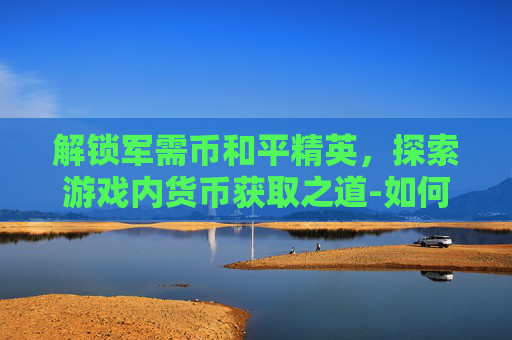 解锁军需币和平精英,探索游戏内货币获取之道-如何获得军需币和平精英皮肤 解锁军需币和平精英,探索游戏内货币获取之道-如何获得军需币和平精英皮肤