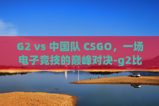 G2 vs 中国队 CSGO,一场电子竞技的巅峰对决-g2比赛csgo G2 vs 中国队 CSGO,一场电子竞技的巅峰对决-g2比赛csgo