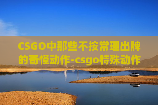 CSGO中那些不按常理出牌的奇怪动作-csgo特殊动作 CSGO中那些不按常理出牌的奇怪动作-csgo特殊动作