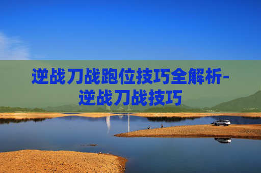 逆战刀战跑位技巧全解析-逆战刀战技巧 逆战刀战跑位技巧全解析-逆战刀战技巧