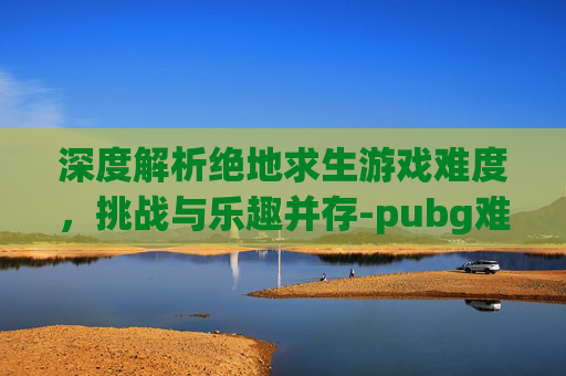 深度解析绝地求生游戏难度,挑战与乐趣并存-pubg难不难 深度解析绝地求生游戏难度,挑战与乐趣并存-pubg难不难