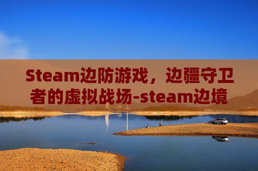 Steam边防游戏,边疆守卫者的虚拟战场-steam边境叫什么 Steam边防游戏,边疆守卫者的虚拟战场-steam边境叫什么