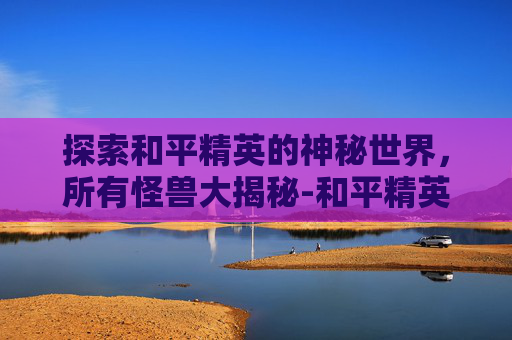 探索和平精英的神秘世界,所有怪兽大揭秘-和平精英所有怪兽都有哪些图片 探索和平精英的神秘世界,所有怪兽大揭秘-和平精英所有怪兽都有哪些图片