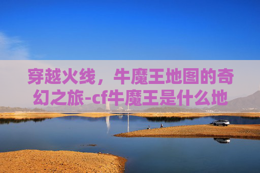 穿越火线,牛魔王地图的奇幻之旅-cf牛魔王是什么地图啊 穿越火线,牛魔王地图的奇幻之旅-cf牛魔王是什么地图啊
