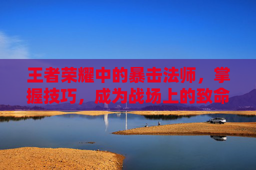 王者荣耀中的暴击法师,掌握技巧,成为战场上的致命一击-王者荣耀有暴击的法师有哪些 王者荣耀中的暴击法师,掌握技巧,成为战场上的致命一击-王者荣耀有暴击的法师有哪些