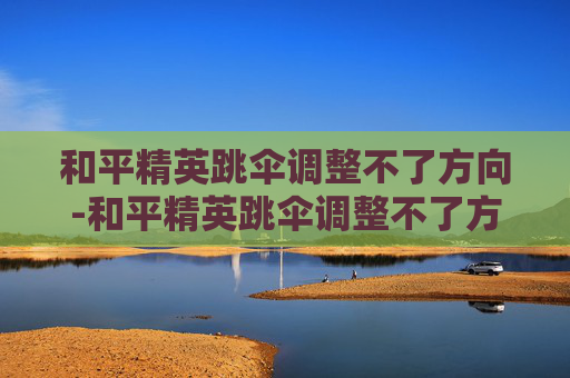 和平精英跳伞调整不了方向-和平精英跳伞调整不了方向怎么办 和平精英跳伞调整不了方向-和平精英跳伞调整不了方向怎么办