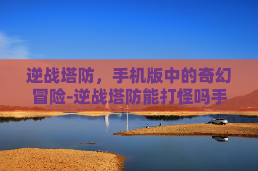 逆战塔防，手机版中的奇幻冒险-逆战塔防能打怪吗手机版下载