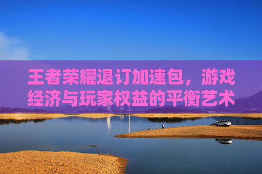 王者荣耀退订加速包,游戏经济与玩家权益的平衡艺术-王者荣耀退订加速包怎么退 王者荣耀退订加速包,游戏经济与玩家权益的平衡艺术-王者荣耀退订加速包怎么退