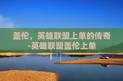 盖伦，英雄联盟上单的传奇-英雄联盟盖伦上单