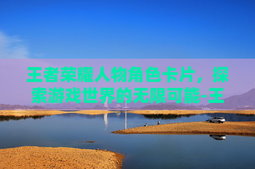 王者荣耀人物角色卡片,探索游戏世界的无限可能-王者荣耀人物角色卡片怎么获得 王者荣耀人物角色卡片,探索游戏世界的无限可能-王者荣耀人物角色卡片怎么获得