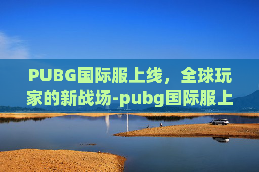 PUBG国际服上线，全球玩家的新战场-pubg国际服上线时间