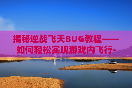 揭秘逆战飞天BUG教程——如何轻松实现游戏内飞行-逆战飞天怎么不掉下来 揭秘逆战飞天BUG教程——如何轻松实现游戏内飞行-逆战飞天怎么不掉下来