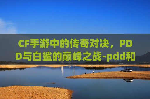 CF手游中的传奇对决,PDD与白鲨的巅峰之战-pdd和白鲨cf单挑是什么时候 CF手游中的传奇对决,PDD与白鲨的巅峰之战-pdd和白鲨cf单挑是什么时候