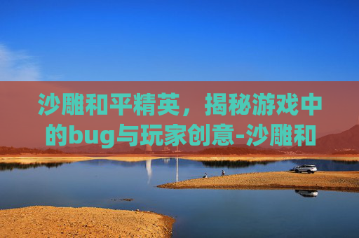 沙雕和平精英,揭秘游戏中的bug与玩家创意-沙雕和平精英地铁逃生 沙雕和平精英,揭秘游戏中的bug与玩家创意-沙雕和平精英地铁逃生