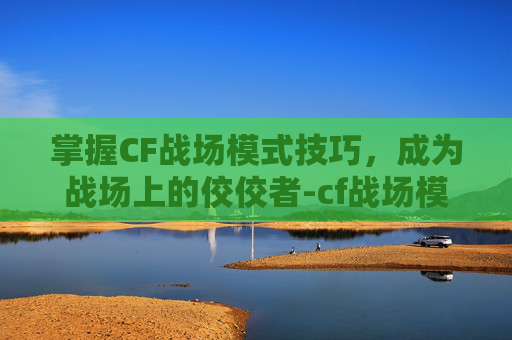 掌握CF战场模式技巧,成为战场上的佼佼者-cf战场模式技巧大全 掌握CF战场模式技巧,成为战场上的佼佼者-cf战场模式技巧大全